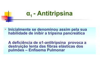 α 1  - Antitripsina   Inicialmente se denominou assim pela sua habilidade de inibir a tripsina pancreática A deficiência de α1-antitripsina  provoca a destruição lenta das fibras elásticas dos pulmões – Enfisema Pulmonar 