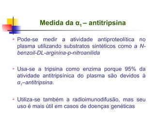   Medida da  α 1  – antitripsina Pode-se medir a atividade antiproteolítica no plasma utilizando substratos sintéticos como a  N-benzoil-DL-arginina-p-nitroanilida Usa-se a tripsina como enzima porque 95% da atividade antitripsínica do plasma são devidos à  α 1 –antitripsina.  Utiliza-se também a radioimunodifusão, mas seu uso é mais útil em casos de doenças genéticas 