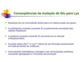 Conseqüências da mutação de Glu para Lys Mudança de um aminoácido ácido para um básico pode ser grave. A antitripsina mutante (variante Z) é pobremente secretada das células hepáticas. A proteína mutante (variante Z) acumula-se no retículo endoplasmático. A ponte salina Glu 342  e Lys 290  deixa de ser formada ocasionando em dobras lentas da molécula. Aminoácidos hidrofóbicos interajem com aminoácidos similares causando agregação e o fracasso da secreção 