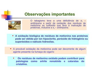 Observações importantes O tabagismo leva a uma deficiência de  α 1  – antitripsina  a partir da oxidação dos resíduos de metionina ao sulfóxido que leva à inativação de proteínas, inclusive a  α 1  – antitripsina . A oxidação biológica de resíduos de metionina nas proteínas pode ser obtida por íon hipoclorito, peróxido de hidrogênio ou superóxidos e radicais hidroxilas. A provável oxidação da metionina pode ser decorrente de algum agente presente na fumaça do cigarro Os resíduos de metionina oxidada podem contribuir para patologias como artrite rematóide e cataratas do cristalino. 