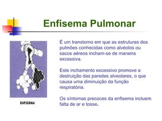 Enfisema Pulmonar É um transtorno em que as estruturas dos pulmões conhecidas como alvéolos ou sacos aéreos incham-se de maneira excessiva.  Este inchamento excessivo promove a destruição das paredes alveolares, o que causa uma diminuição da função respiratória. Os síntomas precoces da enfisema incluem falta de ar e tosse . 