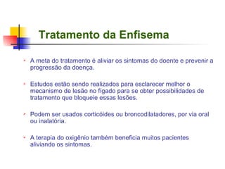 Tratamento da Enfisema A meta do tratamento é aliviar os sintomas do doente e prevenir a progressão da doença. Estudos estão sendo realizados para esclarecer melhor o mecanismo de lesão no fígado para se obter possibilidades de tratamento que bloqueie essas lesões. Podem ser usados corticóides ou broncodilatadores, por via oral ou inalatória. A terapia do oxigênio também beneficia muitos pacientes aliviando os sintomas. 