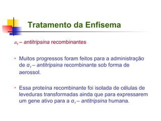 Tratamento da Enfisema α 1  – antitripsina  recombinantes Muitos progressos foram feitos para a administração de  α 1  – antitripsina  recombinante sob forma de aerossol.  Essa proteína recombinante foi isolada de células de leveduras transformadas ainda que para expressarem um gene ativo para a  α 1  – antitripsina  humana. 