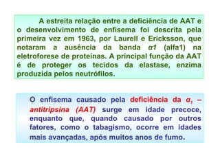 O enfisema causado pela  deficiência da  α 1  – antitripsina (AAT)  surge em idade precoce, enquanto que, quando causado por outros fatores, como o tabagismo, ocorre em idades mais avançadas, após muitos anos de fumo . A estreita relação entre a deficiência de AAT e o desenvolvimento de enfisema foi descrita pela primeira vez em 1963, por Laurell e Ericksson, que notaram a ausência da banda  α 1  (alfa1) na eletroforese de proteínas. A principal função da AAT é de proteger os tecidos da elastase, enzima produzida pelos neutrófilos. 