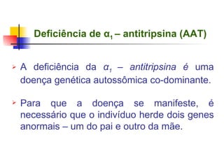 Deficiência de  α 1  – antitripsina (AAT)   A deficiência da  α 1  – antitripsina é  uma doença genética autossômica co-dominante. Para que a doença se manifeste, é necessário que o indivíduo herde dois genes anormais – um do pai e outro da mãe. 