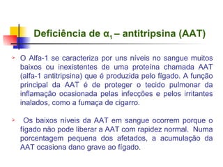 Deficiência de  α 1  – antitripsina (AAT)   O Alfa-1 se caracteriza por uns níveis no sangue muitos baixos ou inexistentes de uma proteína chamada AAT (alfa-1 antitripsina) que é produzida pelo fígado. A função principal da AAT é de proteger o tecido pulmonar da inflamação ocasionada pelas infecções e pelos irritantes inalados, como a fumaça de cigarro. Os baixos níveis da AAT em sangue ocorrem porque o fígado não pode liberar a AAT com rapidez normal.  Numa porcentagem pequena dos afetados, a acumulação da AAT ocasiona dano grave ao fígado. 