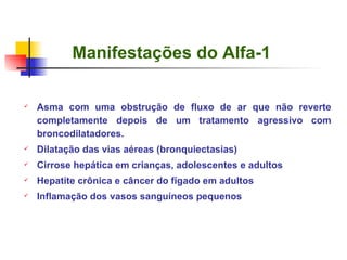 Manifestações do Alfa-1 Asma com uma obstrução de fluxo de ar que não reverte completamente depois de um tratamento agressivo com broncodilatadores. Dilatação das vias aéreas (bronquiectasias) Cirrose hepática em crianças, adolescentes e adultos Hepatite crônica e câncer do fígado em adultos Inflamação dos vasos sanguíneos pequenos 
