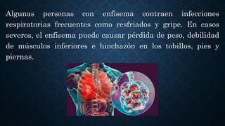 Algunas personas con enfisema contraen infecciones
respiratorias frecuentes como resfriados y gripe. En casos
severos, el enfisema puede causar pérdida de peso, debilidad
de músculos inferiores e hinchazón en los tobillos, pies y
piernas.
 