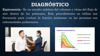 DIAGNÓSTICO
Espirometría.- Es un estudio indoloro del volumen y ritmo del flujo de
aire dentro de los pulmones. Este procedimiento se utiliza con
frecuencia para evaluar la función pulmonar en las personas con
enfermedades pulmonares.
 