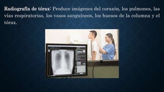Radiografía de tórax: Produce imágenes del corazón, los pulmones, las
vías respiratorias, los vasos sanguíneos, los huesos de la columna y el
tórax.
 
