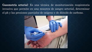 Gasometría arterial: Es una técnica de monitorización respiratoria
invasiva que permite en una muestra de sangre arterial, determinar
el ph y las presiones parciales de oxígeno y de dióxido de carbono.
 