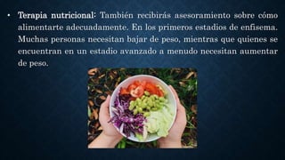 • Terapia nutricional: También recibirás asesoramiento sobre cómo
alimentarte adecuadamente. En los primeros estadios de enfisema.
Muchas personas necesitan bajar de peso, mientras que quienes se
encuentran en un estadio avanzado a menudo necesitan aumentar
de peso.
 