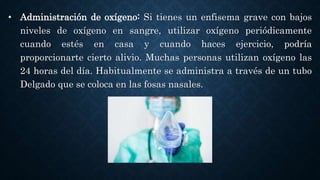 • Administración de oxígeno: Si tienes un enfisema grave con bajos
niveles de oxígeno en sangre, utilizar oxígeno periódicamente
cuando estés en casa y cuando haces ejercicio, podría
proporcionarte cierto alivio. Muchas personas utilizan oxígeno las
24 horas del día. Habitualmente se administra a través de un tubo
Delgado que se coloca en las fosas nasales.
 