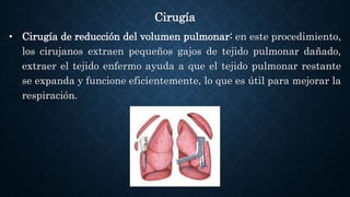 Cirugía
• Cirugía de reducción del volumen pulmonar: en este procedimiento,
los cirujanos extraen pequeños gajos de tejido pulmonar dañado,
extraer el tejido enfermo ayuda a que el tejido pulmonar restante
se expanda y funcione eficientemente, lo que es útil para mejorar la
respiración.
 