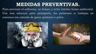 MEDIDAS PREVENTIVAS.
Para prevenir el enfisema, no fumes, y evita inhalar humo ambiental.
Usa una máscara para protegerte, los pulmones si trabajas en
entornos con emisión de gases químicos o polvo.
 