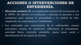 ACCIONES O INTERVENCIONES DE
ENFERMERÍA.
• Educación sanitaria: Es un componente esencial del tratamiento en
la EPOC. Su objetivo es involucrar y entrenar al paciente y sus
cuidadores para mejorar el autocuidado y la calidad de vida,
ampliando sus conocimientos y habilidades.
• Los contenidos son: conocimiento de la enfermedad, consejo
antitabaco, técnica de inhalación, adherencia al tratamiento,
actividad física, nutrición saludable, apoyo psico social e
identificación de los signos de alarma.
 