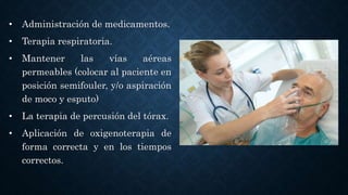 • Administración de medicamentos.
• Terapia respiratoria.
• Mantener las vías aéreas
permeables (colocar al paciente en
posición semifouler, y/o aspiración
de moco y esputo)
• La terapia de percusión del tórax.
• Aplicación de oxigenoterapia de
forma correcta y en los tiempos
correctos.
 