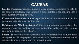 CAUSAS
La edad avanzada cuando se pierden las capacidades elásticas no solo de
las zonas musculares, sino también a nivel celular y por consiguiente a
nivel pulmonar y respiratorio.
El contraer bronquitis crónica: Que debilita el funcionamiento de los
pulmones y del sistema respiratorio.
Deficiencia de Alfa 1 antitripsina: Que es un químico producido en los
pulmones que los protege de este daño. Sin embargo, esta es una
patología de carácter hereditario.
Fumar: El enfisema es más probable que se desarrolle en los fumadores
de cigarrillos. El riesgo para todos los tipos de fumadores aumenta con el
número de años y la cantidad de tabaco fumado.
 