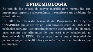 EPIDEMIOLOGÍA
Es una de las causas de mayor morbilidad y mortalidad con
importante impacto socioeconómico y constituye un problema de
salud pública.
En 2011 la Encuesta Nacional de Programas Estratégicos
(ENAPRES), que se realizó en Perú encontró cerca del 35% de la
población peruana usa prioritariamente combustible de biomasa
para cocinar sus alimentos, lo que está muy relacionado al
desarrollo de la EPOC. Es principalmente una enfermedad de
personas mayores de 40 años y es más frecuente en hombres que
en mujeres.
 