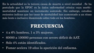 FRECUENCIA
• 4 a 6% hombres, 1 a 3% mujeres.
• 60000 a 100000 personas con severo déficit de AAT.
• Solo 4% están identificados.
• Fumar acelera 19 años la aparición del enfisema.
En la actualidad es la tercera causa de muerte a nivel mundial . Se ha
postulado que la EPOC es la única enfermedad crónica cuya morbi–
mortalidad mantiene un incremento sostenido. Sin embargo, estudios
recientes indican que las tasas de mortalidad han aumentado a un ritmo
más lento o inclusive disminuido sobre todo en los hombres.
 