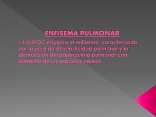 L a EPOC engloba el enfisema, caracterizado 
por la pérdida de elasticidad pulmonar y la 
destrucción del parénquima pulmonar con 
aumento de los espacios aéreos. 
 