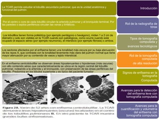 La TCAR permite estudiar el lobulillo secundario pulmonar, que es la unidad anatómica y                              Introducción
funcional del pulmón.



 Por el centro o core de cada lobulillo circulan la arteriola pulmonar y el bronquiolo terminal. Por
las paredes o septos periféricos circulan las venas y linfáticos.                                         Rol de la radiografía de
                                                                                                                             tórax

Los lobulillos tienen forma poliédrica (por ejemplo pentágono o hexágono), miden 1 a 2 cm de
diámetro y solo son visibles en la TCAR cuando son patológicos, como ocurre cuando está                      Tipos de tomografía
ocupado el espacio aéreo (por ejemplo neumonía), el intersticio (por ejemplo fibrosis) o ambos.                     computada y
                                                                                                            avances tecnológicos
Los sectores afectados por el enfisema tienen una tonalidad más oscura por su baja atenuación
de los rayos X, que contrasta con la tonalidad levemente más clara del pulmón normal que tiene
mayor atenuación por su contenido de vasos y tejido intersticial.                                            Rol de la tomografía
                                                                                                                      computada
En el enfisema centrolobulillar se observan áreas hipoatenuantes o hipodensas (más oscuras)                    de alta resolución
con alto contenido aéreo que característicamente se ubica en la región central del lobulillo
pulmonar, rodeando a la arteriola y al bronquiolo, con preservación de las áreas periféricas del
lobulillo. Predomina en los lóbulos superiores y es típico del paciente fumador                         Signos de enfisema en la
                                                                                                                      tomografía
                                                                                                                     Computada


                                                                                                       Avances para la detección
                                                                                                           del enfisema leve con
                                                                                                          tomografía computada

                                                                                                                  Avances para la
                                                                                                       cuantificación y volumetría
                                                                                                                 del enfisema con
                                                                                                          tomografía computada
 