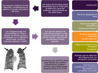 una nueva técnica tiene mayor                  Introducción
Con equipos modernos de tipo
                                 sensibilidad que la TCAR para
helicoidal y mutidetectores se
                                     la detección visual del
obtiene un barrido volumétrico
                                  enfisema, especialmente en
           del tórax.
                                         los casos leves.
                                                                     Rol de la radiografía de
                                                                                        tórax


                                                                        Tipos de tomografía
                                                                               computada y
                                                                       avances tecnológicos
   Las imágenes luego son           que permite destacar las
  reconstruidas en cortes o      zonas enfisematosas con alto           Rol de la tomografía
“tajadas” de diverso grosor y    contenido aéreo del resto del                   computada
procesadas con un algoritmo      pulmón normal, “suprimiendo”
    denominado “minimum              parcialmente la trama                de alta resolución
 intensity projection” (minIP)             vascular.
                                                                   Signos de enfisema en la
                                                                                 tomografía
                                                                                Computada


                                                                  Avances para la detección
                                                                      del enfisema leve con
                                                                     tomografía computada
                                 El examen con minIP se utiliza
                                    para detectar los cambios
                                    enfisematosos iniciales o                Avances para la
                                  mínimos, que pueden pasar       cuantificación y volumetría
                                  desapercibidos en la TCAR                 del enfisema con
                                                                     tomografía computada
 