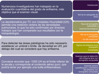 Introducción
Numerosos investigadores han trabajado en la
evaluación cuantitativa del grado de enfisema, más
objetiva que el examen visual.
                                                             Rol de la radiografía de
                                                                                tórax

La densitometría por TC con Unidades Hounsfield (UH)
                                                                Tipos de tomografía
permite una medición certera de las densidades                         computada y
pulmonares, lo que ha sido confirmado por diversos             avances tecnológicos
trabajos que han comparado sus resultados con la
histopatología.                                                 Rol de la tomografía
                                                                         computada
                                                                  de alta resolución

Para detectar las áreas patológicas ha sido necesario
                                                           Signos de enfisema en la
establecer un umbral o limite de densidad en UH, por                     tomografía
debajo del cual se considera que hay enfisema.                          Computada


                                                          Avances para la detección
                                                              del enfisema leve con
                                                             tomografía computada
Conviene recordar que -1000 UH es el limite inferior de
la escala y corresponde al contenido aéreo puro, que                 Avances para la
podría tener por ejemplo una bulla enfisematosa.          cuantificación y volumetría
                                                                    del enfisema con
                                                             tomografía computada
 