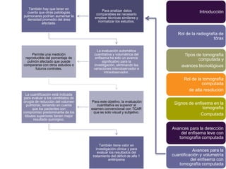 También hay que tener en
                                          Para analizar datos                          Introducción
  cuenta que otras patologías
                                       comparables es necesario
pulmonares podrían aumentar la
                                      emplear técnicas similares y
  densidad promedio del área
                                        normatizar los estudios.
          afectada.


                                                                            Rol de la radiografía de
                                                                                               tórax

                                       La evaluación automática
     Permite una medición            cuantitativa y volumétrica del            Tipos de tomografía
 reproducible del porcentaje de       enfisema ha sido un avance                      computada y
  pulmón afectado que puede                significativo para la
compararse con otros estudios o      investigación, eliminando las            avances tecnológicos
       futuros controles.            variaciones interobservador e
                                             intraobservador.

                                                                               Rol de la tomografía
                                                                                        computada
                                                                                 de alta resolución
  La cuantificación está indicada
para evaluar a los candidatos de
cirugía de reducción del volumen    Para este objetivo, la evaluación
  pulmonar, teniendo en cuenta         cuantitativa es superior al        Signos de enfisema en la
      que los pacientes con         examen convencional con TCAR                        tomografía
compromiso predominante de los       que es solo visual y subjetivo.
 lóbulos superiores tienen mejor                                                       Computada
       resultado quirúrgico.

                                                                         Avances para la detección
                                                                             del enfisema leve con
                                                                            tomografía computada
                                         También tiene valor en
                                       investigación clínica y para
                                        evaluar los resultados del
                                                                                    Avances para la
                                     tratamiento del déficit de alfa 1   cuantificación y volumetría
                                               antitripsina                        del enfisema con
                                                                            tomografía computada
 