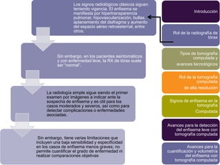 Los signos radiológicos clásicos siguen
                   teniendo vigencia. El enfisema se
                   manifiesta por hipertransparencia                       Introducción
                   pulmonar, hipovascularización, bullas,
                   aplanamiento del diafragma y aumento
                   del espacio aéreo retroesternal, entre
                   otros.                                       Rol de la radiografía de
                                                                                   tórax


                                                                   Tipos de tomografía
           Sin embargo, en los pacientes asintomáticos                    computada y
           y con enfermedad leve, la RX de tórax suele
           ser “normal”.                                          avances tecnológicos


                                                                   Rol de la tomografía
                                                                            computada
                                                                     de alta resolución
     La radiología simple sigue siendo el primer
     examen por imágenes a indicar ante la
     sospecha de enfisema y es útil para los                  Signos de enfisema en la
     casos moderados y severos, así como para                               tomografía
     detectar complicaciones o enfermedades                                Computada
     asociadas.

                                                             Avances para la detección
                                                                 del enfisema leve con
                                                                tomografía computada
 Sin embargo, tiene varias limitaciones que
incluyen una baja sensibilidad y especificidad
en los casos de enfisema menos graves; no                               Avances para la
permite cuantificar el grado de enfermedad ni                cuantificación y volumetría
realizar comparaciones objetivas                                       del enfisema con
                                                                tomografía computada
 