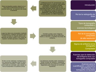 A diferencia de la TC convencional, que
                                               solo podía hacer un corte por cada apnea
                                                    inspiratoria, los equipos actuales                     Introducción
 Estos tomógrafos pueden adquirir en un
                                                  helicoidales multidetectores de alta
    solo paso la información de todo el
                                              velocidad permiten “barrer” todo el tórax en
volumen pulmonar, sin exponer dos veces
                                               pocos segundos con una sola apnea, con
                al paciente.
                                                  la consiguiente ventaja en tiempo y
                                                  adaptación a todo tipo de pacientes,
                                                incluso aquellos con déficit respiratorio.
                                                                                                Rol de la radiografía de
                                                                                                                   tórax


                                                                                                   Tipos de tomografía
                                                                                                          computada y
                                                                                                  avances tecnológicos

Luego los datos son procesados mediante                                                            Rol de la tomografía
                                                   También pueden crear imágenes
computadoras y software apropiados para
                                               tridimensionales (3D) de los pulmones,                       computada
 mostrar el tórax en diversos planos (por
                                              medir su volumen y cuantificar las áreas de
ejemplo de frente y perfil) y con cortes de
                                                              enfisema.                              de alta resolución
 espesor variable (gruesos o delgados).



                                                                                              Signos de enfisema en la
                                                                                                            tomografía
                                                                                                           Computada


                                                                                             Avances para la detección
                                                                                                 del enfisema leve con
                                                                                                tomografía computada
 Si bien se han realizado investigaciones     Los esfuerzos actuales están orientados a
 con resonancia magnética (que no tiene        limitar la dosis de radiación, empleando
 radiaciones ionizantes) y helio inhalado     distintas técnicas que preserven la calidad               Avances para la
como medio de contraste, este método no         diagnóstica pero reduzcan al mínimo la
  se ha incorporado a la práctica clínica.                     exposición.                   cuantificación y volumetría
                                                                                                       del enfisema con
                                                                                                tomografía computada
 