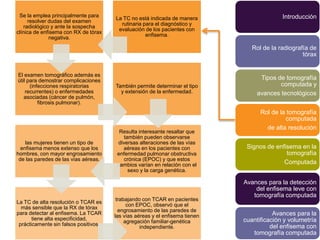 Se la emplea principalmente para                                                           Introducción
                                       La TC no está indicada de manera
      resolver dudas del examen
                                         rutinaria para el diagnóstico y
    radiológico y ante la sospecha
                                        evaluación de los pacientes con
clínica de enfisema con RX de tórax
                                                    enfisema.
               negativa.
                                                                                 Rol de la radiografía de
                                                                                                    tórax


El examen tomográfico además es
útil para demostrar complicaciones                                                  Tipos de tomografía
      (infecciones respiratorias       También permite determinar el tipo                  computada y
    recurrentes) o enfermedades          y extensión de la enfermedad.             avances tecnológicos
   asociadas (cáncer de pulmón,
          fibrosis pulmonar).
                                                                                    Rol de la tomografía
                                                                                             computada
                                                                                      de alta resolución
                                         Resulta interesante resaltar que
                                          también pueden observarse
    las mujeres tienen un tipo de       diversas alteraciones de las vías
  enfisema menos extenso que los          aéreas en los pacientes con          Signos de enfisema en la
hombres, con mayor engrosamiento        enfermedad pulmonar obstructiva                      tomografía
 de las paredes de las vías aéreas.       crónica (EPOC) y que estos
                                        cambios varían en relación con el                   Computada
                                            sexo y la carga genética.

                                                                              Avances para la detección
                                                                                  del enfisema leve con
                                                                                 tomografía computada
                                        trabajando con TCAR en pacientes
La TC de alta resolución o TCAR es
                                             con EPOC, observó que el
  más sensible que la RX de tórax
                                         engrosamiento de las paredes de
para detectar al enfisema. La TCAR
                                       las vías aéreas y el enfisema tienen              Avances para la
       tiene alta especificidad,                                              cuantificación y volumetría
                                            agregación familiar-genética
 prácticamente sin falsos positivos.                                                    del enfisema con
                                                  independiente.
                                                                                 tomografía computada
 