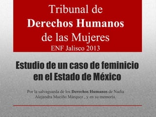 Estudio de un caso de feminicio
en el Estado de México
Por la salvaguarda de los Derechos Humanos de Nadia
Alejandra Muciño Márquez , y en su memoria.
Tribunal de
Derechos Humanos
de las Mujeres
ENF Jalisco 2013
 