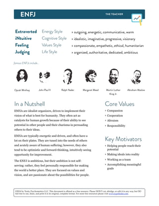 Extraverted Energy Style ‣ outgoing, energetic, communicative, warm
iNtuitive Cognitive Style ‣ idealistic, imaginative, progressive, visionary
Feeling Values Style ‣ compassionate, empathetic, ethical, humanitarian
Judging Life Style ‣ organized, authoritative, dedicated, ambitious
Oprah Winfrey Ralph NaderJohn Paul II Margaret Mead Abraham MaslowMartin Luther
King Jr.
famous ENFJs include...
In a Nutshell
ENFJs are idealist organizers, driven to implement their
vision of what is best for humanity. They often act as
catalysts for human growth because of their ability to see
potential in other people and their charisma in persuading
others to their ideas.
ENFJs are typically energetic and driven, and often have a
lot on their plates. They are tuned into the needs of others
and acutely aware of human suffering; however, they also
tend to be optimistic and forward-thinking, intuitively seeing
opportunity for improvement.
The ENFJ is ambitious, but their ambition is not self-
serving: rather, they feel personally responsible for making
the world a better place. They are focused on values and
vision, and are passionate about the possibilities for people.
Key Motivators
‣ Helping people reach their
potential
‣ Making ideals into reality
‣ Working as a team
‣ Accomplishing meaningful
goals
Core Values
‣ Compassion
‣ Cooperation
‣ Altruism
‣ Responsibility
©2014 by Truity Psychometrics LLC. This document is offered as a free resource. Please DON'T cut, abridge, or edit it in any way, but DO
feel free to use, share, and print it in its original, complete format. For more free resources please visit www.typefinder.com.
 