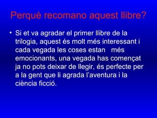 • Si et va agradar el primer llibre de la
trilogia, aquest és molt més interessant i
cada vegada les coses estan més
emocionants, una vegada has començat
ja no pots deixar de llegir, és perfecte per
a la gent que li agrada l’aventura i la
ciència ficció.
Perquè recomano aquest llibre?
 