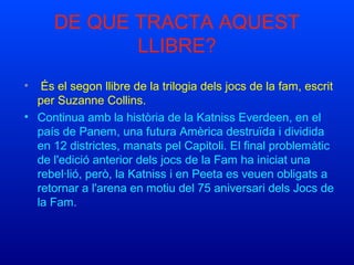 •  És el segon llibre de la trilogia dels jocs de la fam, escrit 
per Suzanne Collins.
• Continua amb la història de la Katniss Everdeen, en el 
país de Panem, una futura Amèrica destruïda i dividida 
en 12 districtes, manats pel Capitoli. El final problemàtic 
de l'edició anterior dels jocs de la Fam ha iniciat una 
rebel·lió, però, la Katniss i en Peeta es veuen obligats a 
retornar a l'arena en motiu del 75 aniversari dels Jocs de 
la Fam.
DE QUE TRACTA AQUEST 
LLIBRE?
 