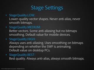 Stage Settings
          • StageQuality.LOW:
            Lower-quality vector shapes. Never anti-alias, never
            ...