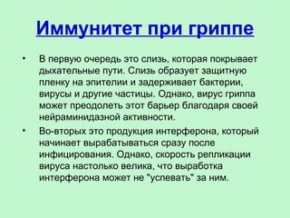 Иммунитет при гриппе
• В первую очередь это слизь, которая покрывает
дыхательные пути. Слизь образует защитную
пленку на эпителии и задерживает бактерии,
вирусы и другие частицы. Однако, вирус гриппа
может преодолеть этот барьер благодаря своей
нейраминидазной активности.
• Во-вторых это продукция интерферона, который
начинает вырабатываться сразу после
инфицирования. Однако, скорость репликации
вируса настолько велика, что выработка
интерферона может не "успевать" за ним.
 