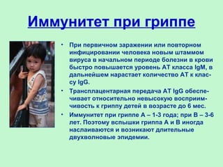 Иммунитет при гриппе
• При первичном заражении или повторном
инфицировании человека новым штаммом
вируса в начальном периоде болезни в крови
быстро повышается уровень АТ класса IgM, в
дальнейшем нарастает количество АТ к клас-
су IgG.
• Трансплацентарная передача АТ IgG обеспе-
чивает относительно невысокую восприим-
чивость к гриппу детей в возрасте до 6 мес.
• Иммунитет при гриппе А – 1-3 года; при В – 3-6
лет. Поэтому вспышки гриппа А и В иногда
наслаиваются и возникают длительные
двухволновые эпидемии.
 