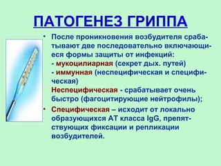 ПАТОГЕНЕЗ ГРИППА
• После проникновения возбудителя сраба-
тывают две последовательно включающи-
еся формы защиты от инфекций:
- мукоцилиарная (секрет дых. путей)
- иммунная (неспецифическая и специфи-
ческая)
Неспецифическая - срабатывает очень
быстро (фагоцитирующие нейтрофилы);
• Специфическая – исходит от локально
образующихся АТ класса IgG, препят-
ствующих фиксации и репликации
возбудителей.
 