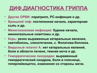 ДИФ.ДИАГНОСТИКА ГРИППА
• Другие ОРВИ: парагрипп, РС-инфекция и др.
• Брюшной тиф: постепенное начало, характерная
сыпь и др.
• Менигококковая инфекция: бурное начало,
менингеальные симптомы и др.
• Корь: резко выраженные катаральные явления,
светобоязнь, слезотечение, с. Филатова-Коплика.
• Вирусный гепатит А: нет катаральных явлений,
боли в области печени, темная моча и др.
• Геморрагические лихорадки: выраженный
геморрагический синдром, боли в пояснице,
гиперлейкоцитоз, изменения со стороны мочи.
 