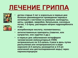 ЛЕЧЕНИЕ ГРИППА
• детям старше 2 лет и взрослым в первые дни
болезни рекомендуется проведение паровых
ингаляций с настоями из ромашки, календулы,
мяты, шалфея, зверобоя, багульника, сосновых
почек, 1-2-проц. раствором натрия гидрокарбоната
и др.;
• аскорбиновую кислоту, поливитамины;
• антигистаминные препараты (тавегил, или
супрастин, или задитен и др.);
• в первые дни заболевания интерферон
человеческий лейкоцитарный (ЧЛИ)
интраназально по 3-5 капель 4 раза в день путем
распыления или интратрахеально в виде
аэрозоля (2-3 ампулы разводятся в 3-5 мл
кипяченой или дистиллированной воды) через
парокислородную
 