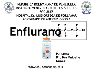 REPUBLICA BOLIVARIANA DE VENEZUELA
INSTITUTO VENEZOLANO DE LOS SEGUROS
SOCIALES
HOSPITAL Dr. LUIS ORTEGA DE PORLAMAR
POSTGRADO DE ANESTESIOLOGIA
Ponente:
R1. Dra Maibelys
Núñez
PORLAMAR , OCTUBRE DEL 2022
Enflurano
 