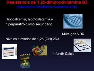 Resistencia de 1,25-dihidroxivitamina D3
(raquitismo hereditario resistente a vD)
Hipocalcemia, hipofosfatemia e
hiperparatiroidismo secundario.
Muta gen VDR
Niveles elevados de 1,25 (OH) 2D3
Infundir Calcio
 