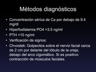 Métodos diagnósticos
• Concentración sérica de Ca por debajo de 9.4
mg/dl
• Hiperfosfatemia PO4 >3.5 ng/ml
• PTH <10 ng/ml
• Verificación de signos:
• Chvostek: Golpecitos sobre el nervio facial cerca
de 2 cm por delante del lóbulo de la oreja,
debajo del arco cigomático. Si es positivo:
contracción de músculos faciales.
 