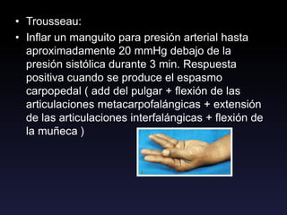• Trousseau:
• Inflar un manguito para presión arterial hasta
aproximadamente 20 mmHg debajo de la
presión sistólica durante 3 min. Respuesta
positiva cuando se produce el espasmo
carpopedal ( add del pulgar + flexión de las
articulaciones metacarpofalángicas + extensión
de las articulaciones interfalángicas + flexión de
la muñeca )
 