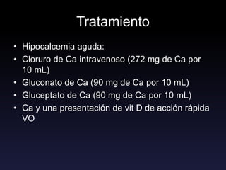 Tratamiento
• Hipocalcemia aguda:
• Cloruro de Ca intravenoso (272 mg de Ca por
10 mL)
• Gluconato de Ca (90 mg de Ca por 10 mL)
• Gluceptato de Ca (90 mg de Ca por 10 mL)
• Ca y una presentación de vit D de acción rápida
VO
 
