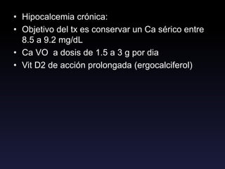 • Hipocalcemia crónica:
• Objetivo del tx es conservar un Ca sérico entre
8.5 a 9.2 mg/dL
• Ca VO a dosis de 1.5 a 3 g por dia
• Vit D2 de acción prolongada (ergocalciferol)
 