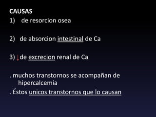 CAUSAS
1) de resorcion osea
2) de absorcion intestinal de Ca
3) de excrecion renal de Ca
. muchos transtornos se acompañan de
hipercalcemia
. Éstos unicos transtornos que lo causan
 