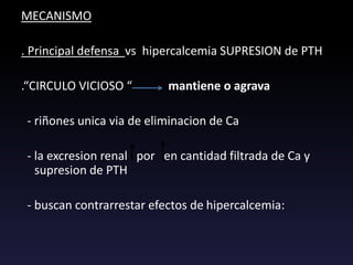 MECANISMO
. Principal defensa vs hipercalcemia SUPRESION de PTH
.“CIRCULO VICIOSO “ mantiene o agrava
- riñones unica via de eliminacion de Ca
- la excresion renal por en cantidad filtrada de Ca y
supresion de PTH
- buscan contrarrestar efectos de hipercalcemia:
 